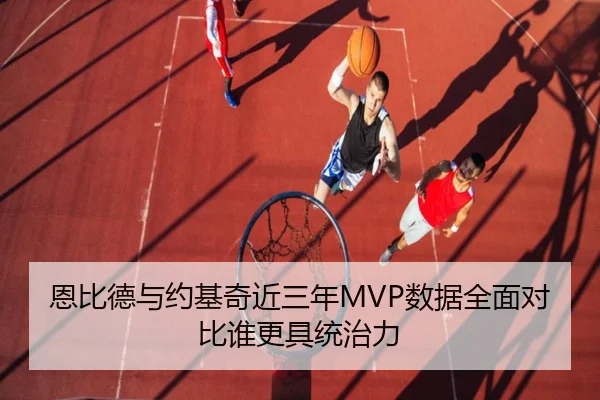 恩比德与约基奇近三年MVP数据全面对比谁更具统治力