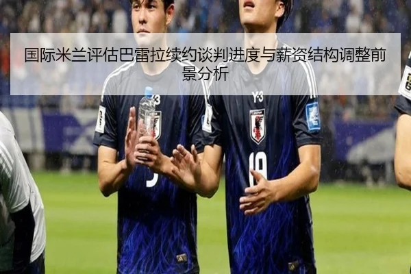 国际米兰评估巴雷拉续约谈判进度与薪资结构调整前景分析