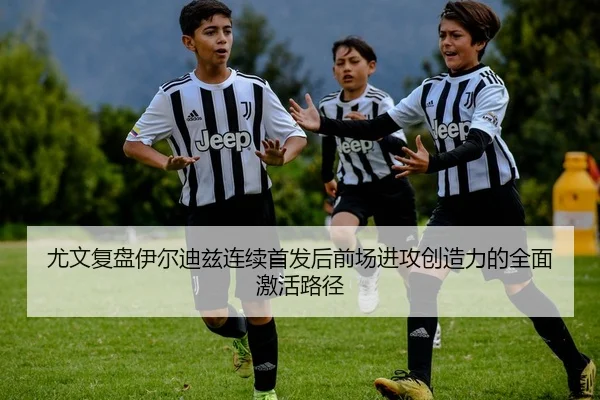 尤文复盘伊尔迪兹连续首发后前场进攻创造力的全面激活路径